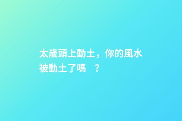 太歲頭上動土，你的風水被動土了嗎？